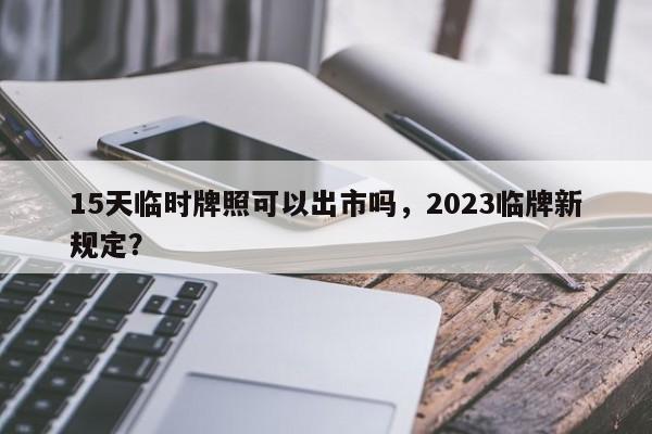 15天临时牌照可以出市吗，2023临牌新规定？-第1张图片