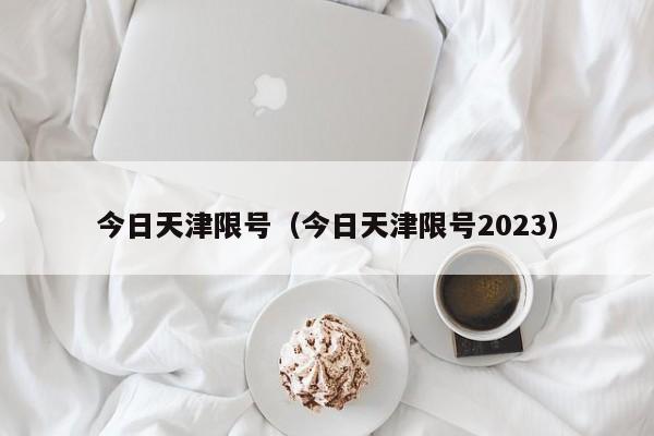 今日天津限号（今日天津限号2023）-第1张图片