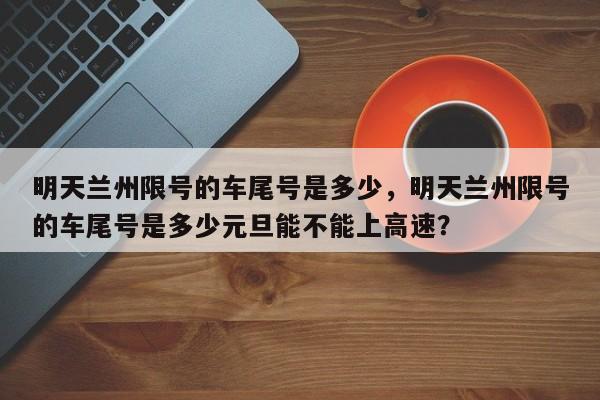 明天兰州限号的车尾号是多少，明天兰州限号的车尾号是多少元旦能不能上高速？-第1张图片