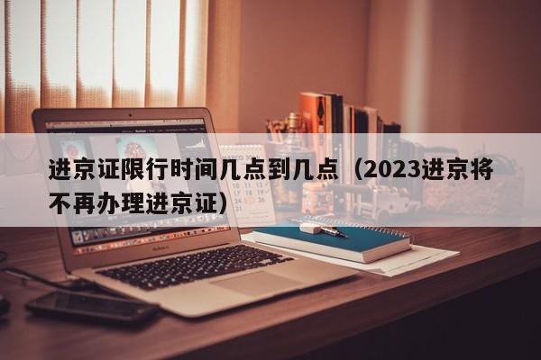 进京证限行时间几点到几点（2023进京将不再办理进京证）-第1张图片