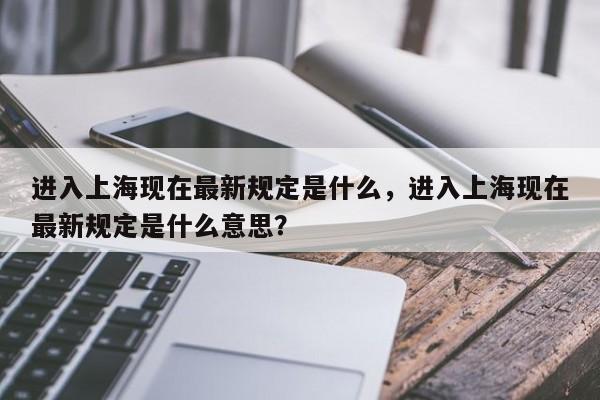 进入上海现在最新规定是什么，进入上海现在最新规定是什么意思？-第1张图片