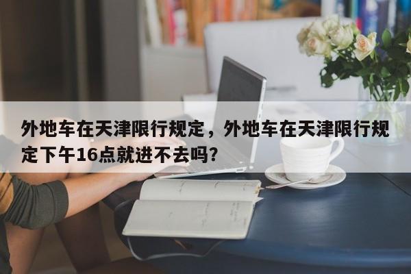 外地车在天津限行规定，外地车在天津限行规定下午16点就进不去吗？-第1张图片