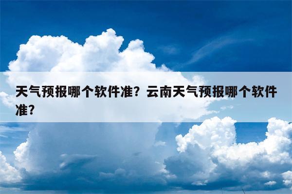 天气预报哪个软件准？云南天气预报哪个软件准？-第1张图片