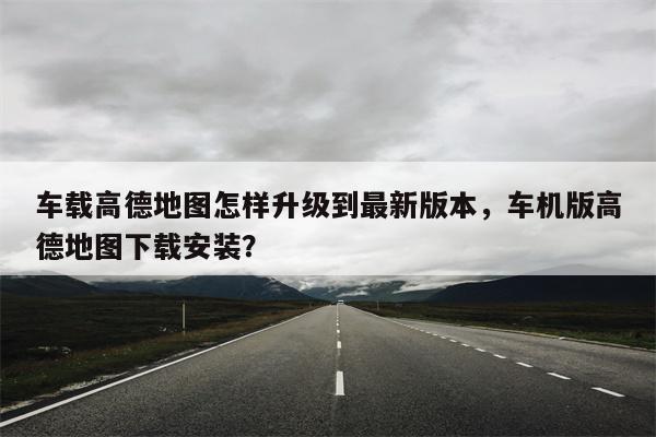 车载高德地图怎样升级到最新版本，车机版高德地图下载安装？-第1张图片