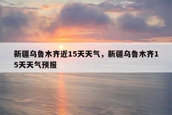 新疆乌鲁木齐近15天天气，新疆乌鲁木齐15天天气预报-第1张图片