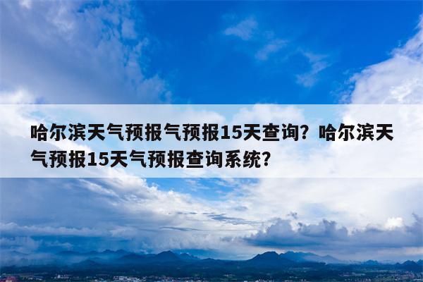 哈尔滨天气预报气预报15天查询？哈尔滨天气预报15天气预报查询系统？-第1张图片