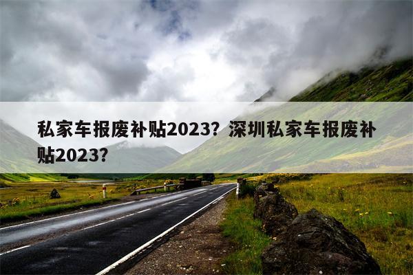 私家车报废补贴2023？深圳私家车报废补贴2023？-第1张图片