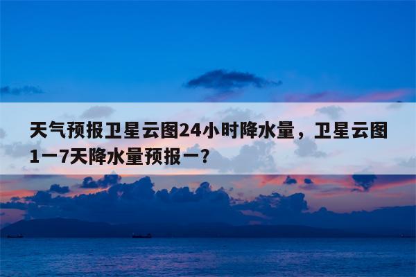 天气预报卫星云图24小时降水量，卫星云图1一7天降水量预报一？-第1张图片