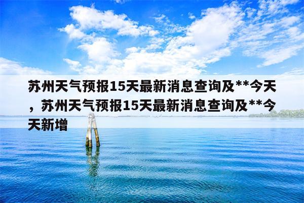 苏州天气预报15天最新消息查询及**今天，苏州天气预报15天最新消息查询及**今天新增-第1张图片