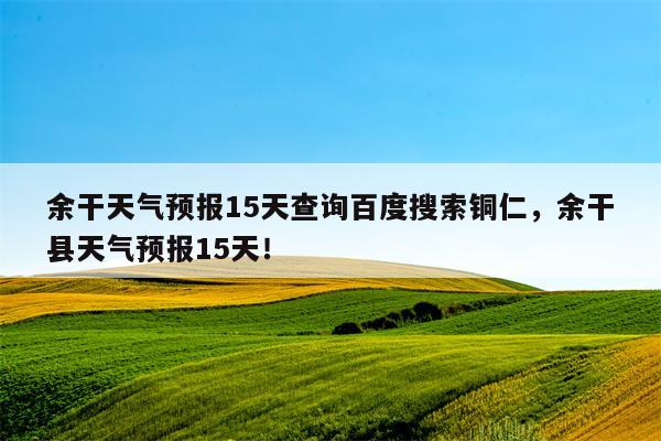 余干天气预报15天查询百度搜索铜仁，余干县天气预报15天！-第1张图片