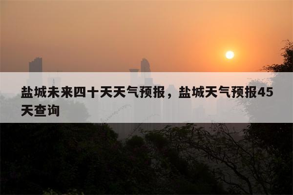 盐城未来四十天天气预报，盐城天气预报45天查询-第1张图片