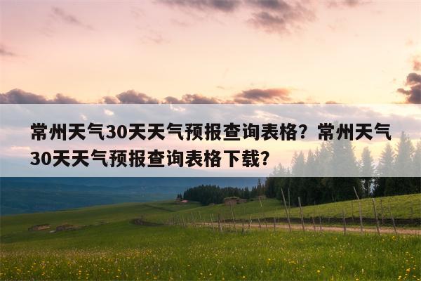 常州天气30天天气预报查询表格？常州天气30天天气预报查询表格下载？-第1张图片