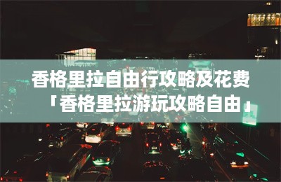 香格里拉自由行攻略及花费「香格里拉游玩攻略自由」-第1张图片