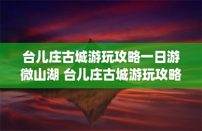 台儿庄古城游玩攻略一日游微山湖 台儿庄古城游玩攻略一日游-第1张图片