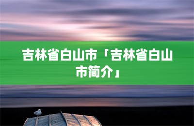 吉林省白山市「吉林省白山市简介」-第1张图片