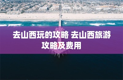 去山西玩的攻略 去山西旅游攻略及费用-第1张图片