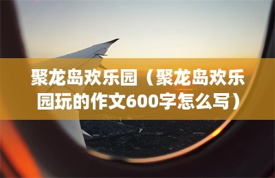 聚龙岛欢乐园（聚龙岛欢乐园玩的作文600字怎么写）-第1张图片