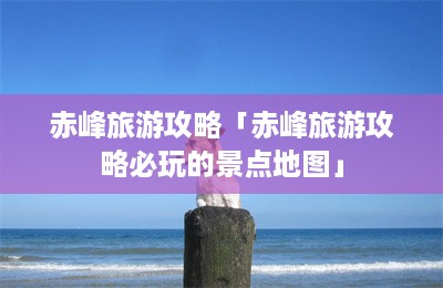 赤峰旅游攻略「赤峰旅游攻略必玩的景点地图」-第1张图片