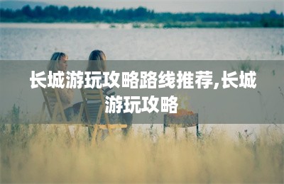 长城游玩攻略路线推荐,长城游玩攻略-第1张图片