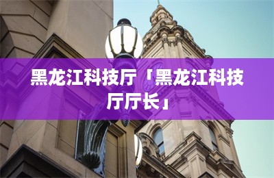 黑龙江科技厅「黑龙江科技厅厅长」-第1张图片