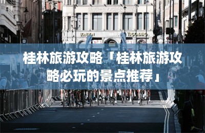 桂林旅游攻略「桂林旅游攻略必玩的景点推荐」-第1张图片