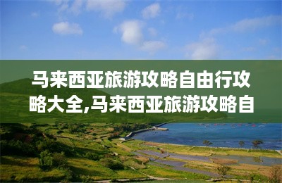 马来西亚旅游攻略自由行攻略大全,马来西亚旅游攻略自由行攻略-第1张图片