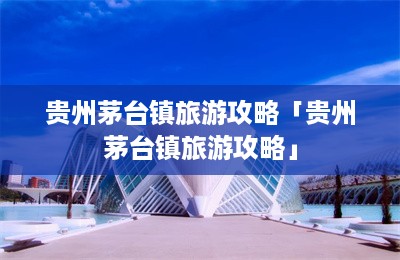 贵州茅台镇旅游攻略「贵州茅台镇旅游攻略」-第1张图片