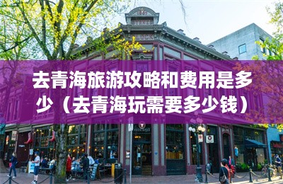 去青海旅游攻略和费用是多少（去青海玩需要多少钱）-第1张图片